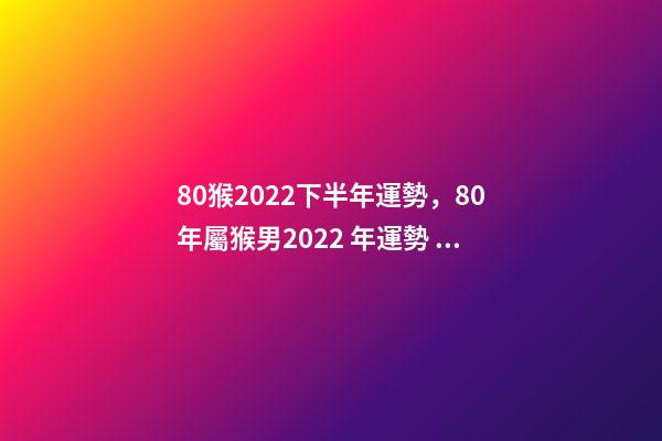 80猴2022下半年運勢，80年屬猴男2022 年運勢 1980屬猴在2022財運-第1張-觀點-玄機派